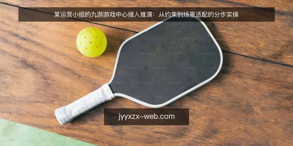 某运营小组的九游游戏中心接入推演:从约束到场景适配的分步实操 — 先备齐约束清单与场景输入 配图